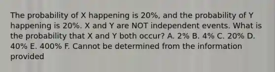 The probability of X happening is 20%, and the probability of Y happening is 20%. X and Y are NOT independent events. What is the probability that X and Y both occur? A. 2% B. 4% C. 20% D. 40% E. 400% F. Cannot be determined from the information provided