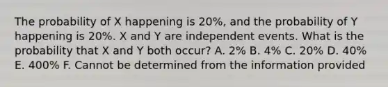 The probability of X happening is 20%, and the probability of Y happening is 20%. X and Y are independent events. What is the probability that X and Y both occur? A. 2% B. 4% C. 20% D. 40% E. 400% F. Cannot be determined from the information provided