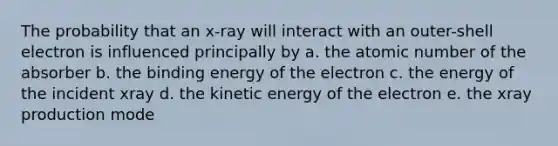 The probability that an x-ray will interact with an outer-shell electron is influenced principally by a. the atomic number of the absorber b. the binding energy of the electron c. the energy of the incident xray d. the kinetic energy of the electron e. the xray production mode