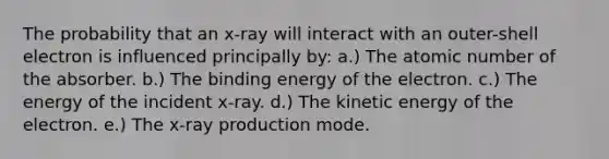 The probability that an x-ray will interact with an outer-shell electron is influenced principally by: a.) The atomic number of the absorber. b.) The binding energy of the electron. c.) The energy of the incident x-ray. d.) The kinetic energy of the electron. e.) The x-ray production mode.