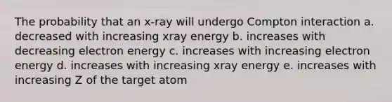 The probability that an x-ray will undergo Compton interaction a. decreased with increasing xray energy b. increases with decreasing electron energy c. increases with increasing electron energy d. increases with increasing xray energy e. increases with increasing Z of the target atom