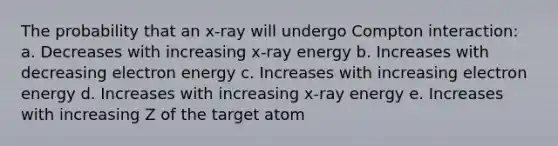 The probability that an x-ray will undergo Compton interaction: a. Decreases with increasing x-ray energy b. Increases with decreasing electron energy c. Increases with increasing electron energy d. Increases with increasing x-ray energy e. Increases with increasing Z of the target atom