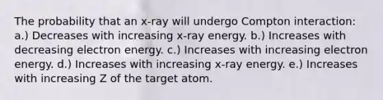 The probability that an x-ray will undergo Compton interaction: a.) Decreases with increasing x-ray energy. b.) Increases with decreasing electron energy. c.) Increases with increasing electron energy. d.) Increases with increasing x-ray energy. e.) Increases with increasing Z of the target atom.