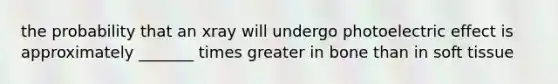 the probability that an xray will undergo photoelectric effect is approximately _______ times greater in bone than in soft tissue