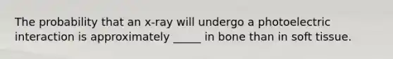 The probability that an x-ray will undergo a photoelectric interaction is approximately _____ in bone than in soft tissue.