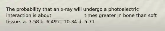 The probability that an x-ray will undergo a photoelectric interaction is about _____________ times greater in bone than soft tissue. a. 7.58 b. 6.49 c. 10.34 d. 5.71