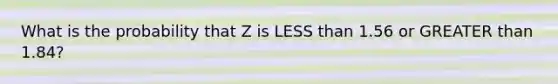 What is the probability that Z is <a href='https://www.questionai.com/knowledge/k7BtlYpAMX-less-than' class='anchor-knowledge'>less than</a> 1.56 or <a href='https://www.questionai.com/knowledge/ktgHnBD4o3-greater-than' class='anchor-knowledge'>greater than</a> 1.84?