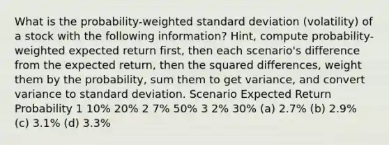 What is the probability-weighted standard deviation (volatility) of a stock with the following information? Hint, compute probability-weighted expected return first, then each scenario's difference from the expected return, then the squared differences, weight them by the probability, sum them to get variance, and convert variance to standard deviation. Scenario Expected Return Probability 1 10% 20% 2 7% 50% 3 2% 30% (a) 2.7% (b) 2.9% (c) 3.1% (d) 3.3%