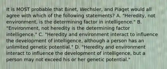 It is MOST probable that Binet, Wechsler, and Piaget would all agree with which of the following statements? A. "Heredity, not environment, is the determining factor in intelligence." B. "Environment, not heredity is the determining factor intelligence." C. "Heredity and environment interact to influence the development of intelligence, although a person has an unlimited genetic potential." D. "Heredity and environment interact to influence the development of intelligence, but a person may not exceed his or her genetic potential." ​