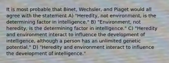 It is most probable that Binet, Wechsler, and Piaget would all agree with the statement A) "Heredity, not environment, is the determining factor in intelligence." B) "Environment, not heredity, is the determining factor in intelligence." C) "Heredity and environment interact to influence the development of intelligence, although a person has an unlimited genetic potential." D) "Heredity and environment interact to influence the development of intelligence."