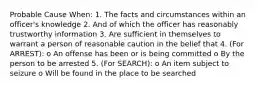 Probable Cause When: 1. The facts and circumstances within an officer's knowledge 2. And of which the officer has reasonably trustworthy information 3. Are sufficient in themselves to warrant a person of reasonable caution in the belief that 4. (For ARREST): o An offense has been or is being committed o By the person to be arrested 5. (For SEARCH): o An item subject to seizure o Will be found in the place to be searched