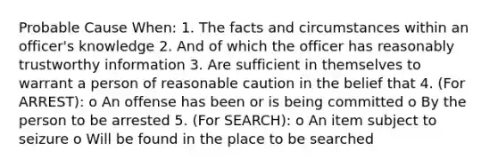 Probable Cause When: 1. The facts and circumstances within an officer's knowledge 2. And of which the officer has reasonably trustworthy information 3. Are sufficient in themselves to warrant a person of reasonable caution in the belief that 4. (For ARREST): o An offense has been or is being committed o By the person to be arrested 5. (For SEARCH): o An item subject to seizure o Will be found in the place to be searched