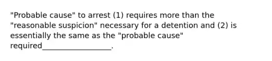 "Probable cause" to arrest (1) requires more than the "reasonable suspicion" necessary for a detention and (2) is essentially the same as the "probable cause" required__________________.