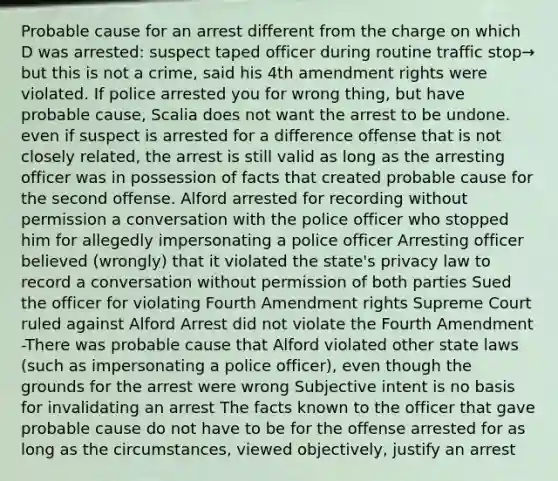 Probable cause for an arrest different from the charge on which D was arrested: suspect taped officer during routine traffic stop→ but this is not a crime, said his 4th amendment rights were violated. If police arrested you for wrong thing, but have probable cause, Scalia does not want the arrest to be undone. even if suspect is arrested for a difference offense that is not closely related, the arrest is still valid as long as the arresting officer was in possession of facts that created probable cause for the second offense. Alford arrested for recording without permission a conversation with the police officer who stopped him for allegedly impersonating a police officer Arresting officer believed (wrongly) that it violated the state's privacy law to record a conversation without permission of both parties Sued the officer for violating Fourth Amendment rights Supreme Court ruled against Alford Arrest did not violate the Fourth Amendment -There was probable cause that Alford violated other state laws (such as impersonating a police officer), even though the grounds for the arrest were wrong Subjective intent is no basis for invalidating an arrest The facts known to the officer that gave probable cause do not have to be for the offense arrested for as long as the circumstances, viewed objectively, justify an arrest