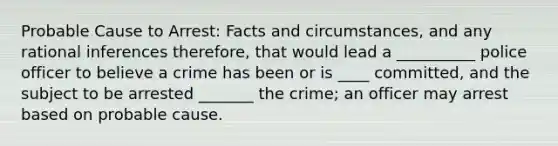 Probable Cause to Arrest: Facts and circumstances, and any rational inferences therefore, that would lead a __________ police officer to believe a crime has been or is ____ committed, and the subject to be arrested _______ the crime; an officer may arrest based on probable cause.