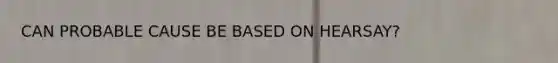 CAN PROBABLE CAUSE BE BASED ON HEARSAY?