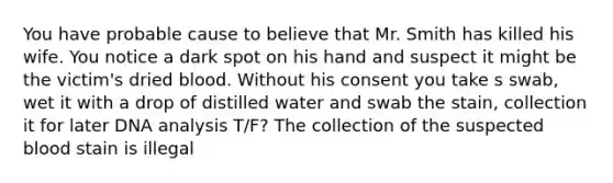 You have probable cause to believe that Mr. Smith has killed his wife. You notice a dark spot on his hand and suspect it might be the victim's dried blood. Without his consent you take s swab, wet it with a drop of distilled water and swab the stain, collection it for later DNA analysis T/F? The collection of the suspected blood stain is illegal