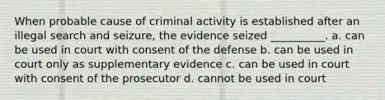 When probable cause of criminal activity is established after an illegal search and seizure, the evidence seized __________. a. can be used in court with consent of the defense b. can be used in court only as supplementary evidence c. can be used in court with consent of the prosecutor d. cannot be used in court