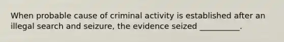 When probable cause of criminal activity is established after an illegal search and seizure, the evidence seized __________.