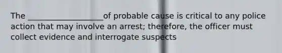 The ___________________of probable cause is critical to any police action that may involve an arrest; therefore, the officer must collect evidence and interrogate suspects