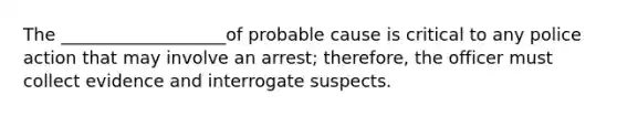 The ___________________of probable cause is critical to any police action that may involve an arrest; therefore, the officer must collect evidence and interrogate suspects.