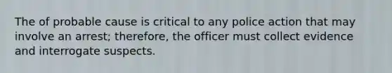 The of probable cause is critical to any police action that may involve an arrest; therefore, the officer must collect evidence and interrogate suspects.