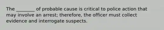 The ________ of probable cause is critical to police action that may involve an arrest; therefore, the officer must collect evidence and interrogate suspects.