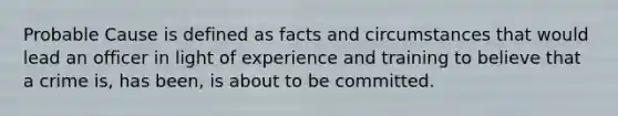 Probable Cause is defined as facts and circumstances that would lead an officer in light of experience and training to believe that a crime is, has been, is about to be committed.