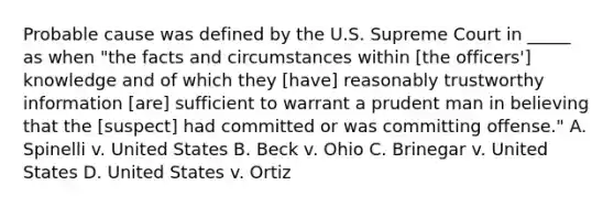 Probable cause was defined by the U.S. Supreme Court in _____ as when "the facts and circumstances within [the officers'] knowledge and of which they [have] reasonably trustworthy information [are] sufficient to warrant a prudent man in believing that the [suspect] had committed or was committing offense." A. Spinelli v. United States B. Beck v. Ohio C. Brinegar v. United States D. United States v. Ortiz