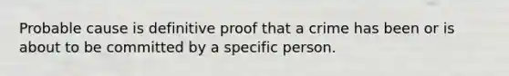 Probable cause is definitive proof that a crime has been or is about to be committed by a specific person.