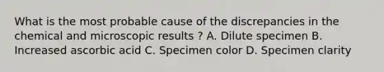 What is the most probable cause of the discrepancies in the chemical and microscopic results ? A. Dilute specimen B. Increased ascorbic acid C. Specimen color D. Specimen clarity