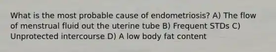 What is the most probable cause of endometriosis? A) The flow of menstrual fluid out the uterine tube B) Frequent STDs C) Unprotected intercourse D) A low body fat content