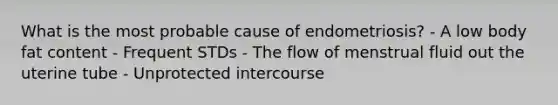 What is the most probable cause of endometriosis? - A low body fat content - Frequent STDs - The flow of menstrual fluid out the uterine tube - Unprotected intercourse