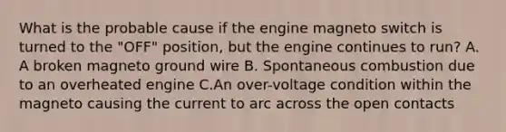 What is the probable cause if the engine magneto switch is turned to the "OFF" position, but the engine continues to run? A. A broken magneto ground wire B. Spontaneous combustion due to an overheated engine C.An over-voltage condition within the magneto causing the current to arc across the open contacts