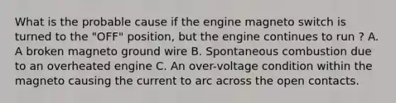 What is the probable cause if the engine magneto switch is turned to the "OFF" position, but the engine continues to run ? A. A broken magneto ground wire B. Spontaneous combustion due to an overheated engine C. An over-voltage condition within the magneto causing the current to arc across the open contacts.