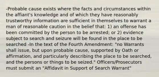 -Probable cause exists where the facts and circumstances within the affiant's knowledge and of which they have reasonably trustworthy information are sufficient in themselves to warrant a man of reasonable caution in the belief that: 1) an offense has been committed by the person to be arrested; or 2) evidence subject to search and seizure will be found in the place to be searched -In the text of the Fourth Amendment: "no Warrants shall issue, but upon probable cause, supported by Oath or affirmation, and particularly describing the place to be searched, and the persons or things to be seized." Officers/Prosecutors must submit an "Affidavit in Support of Search Warrant"