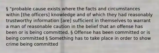 § "probable cause exists where the facts and circumstances within [the officers] knowledge and of which they had reasonably trustworthy information [are] sufficient in themselves to warrant a man of reasonable caution in the belief that an offense has been or is being committed. § Offense has been committed or is being committed § Something has to take place in order to show crime being committed