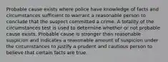 Probable cause exists where police have knowledge of facts and circumstances sufficient to warrant a reasonable person to conclude that the suspect committed a crime. A totality of the circumstances test is used to determine whether or not probable cause exists. Probable cause is stronger than reasonable suspicion and indicates a reasonable amount of suspicion under the circumstances to justify a prudent and cautious person to believe that certain facts are true.