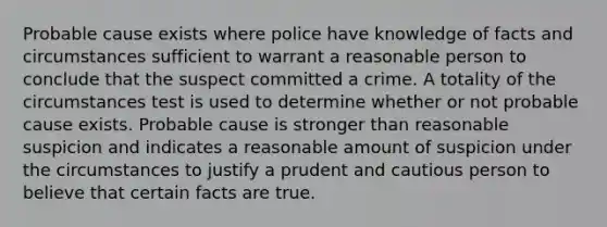 Probable cause exists where police have knowledge of facts and circumstances sufficient to warrant a reasonable person to conclude that the suspect committed a crime. A totality of the circumstances test is used to determine whether or not probable cause exists. Probable cause is stronger than reasonable suspicion and indicates a reasonable amount of suspicion under the circumstances to justify a prudent and cautious person to believe that certain facts are true.