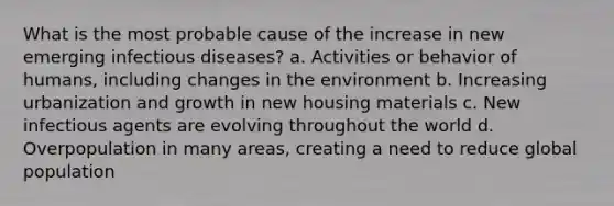 What is the most probable cause of the increase in new emerging infectious diseases? a. Activities or behavior of humans, including changes in the environment b. Increasing urbanization and growth in new housing materials c. New infectious agents are evolving throughout the world d. Overpopulation in many areas, creating a need to reduce global population