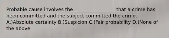 Probable cause involves the _________________ that a crime has been committed and the subject committed the crime. A.)Absolute certainty B.)Suspicion C.)Fair probability D.)None of the above