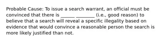 Probable Cause: To issue a search warrant, an official must be convinced that there is ______ ________ (i.e., good reason) to believe that a search will reveal a specific illegality based on evidence that would convince a reasonable person the search is more likely justified than not.