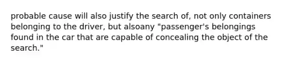 probable cause will also justify the search of, not only containers belonging to the driver, but alsoany "passenger's belongings found in the car that are capable of concealing the object of the search."