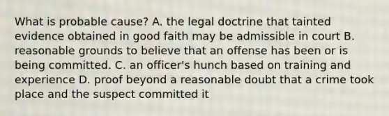 What is probable cause? A. the legal doctrine that tainted evidence obtained in good faith may be admissible in court B. reasonable grounds to believe that an offense has been or is being committed. C. an officer's hunch based on training and experience D. proof beyond a reasonable doubt that a crime took place and the suspect committed it