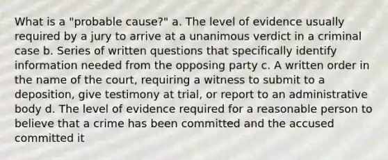 What is a "probable cause?" a. The level of evidence usually required by a jury to arrive at a unanimous verdict in a criminal case b. Series of written questions that specifically identify information needed from the opposing party c. A written order in the name of the court, requiring a witness to submit to a deposition, give testimony at trial, or report to an administrative body d. The level of evidence required for a reasonable person to believe that a crime has been committed and the accused committed it