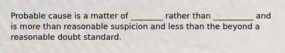 Probable cause is a matter of ________ rather than __________ and is more than reasonable suspicion and less than the beyond a reasonable doubt standard.