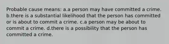 Probable cause means: a.a person may have committed a crime. b.there is a substantial likelihood that the person has committed or is about to commit a crime. c.a person may be about to commit a crime. d.there is a possibility that the person has committed a crime.