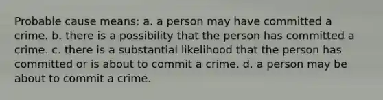 Probable cause means: a. a person may have committed a crime. b. there is a possibility that the person has committed a crime. c. there is a substantial likelihood that the person has committed or is about to commit a crime. d. a person may be about to commit a crime.