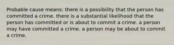 Probable cause means: there is a possibility that the person has committed a crime. there is a substantial likelihood that the person has committed or is about to commit a crime. a person may have committed a crime. a person may be about to commit a crime.