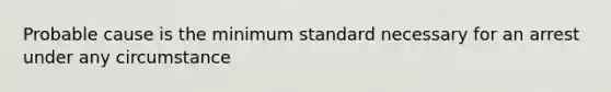 Probable cause is the minimum standard necessary for an arrest under any circumstance